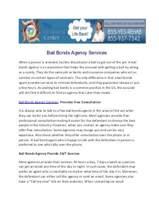 Bail Bonds Agency Services
When a person is arrested, he/she should post a bail to get out of the jail. A bail
bonds agency is a corporation that helps the accused with getting a bail by acting
as a surety. They do the same job as banks and insurance companies who act as
sureties on certain types of contracts. The only difference is that a bail bonds
agent provides services to criminal defendants, and they guarantee release in just
a few hours. As posting bail bonds is a common practice in the US, the accused
will not find it difficult to find an agency that cater their needs.

Bail Bonds Agency Services Provides Free Consultation

It is always wise to talk to a few bail bonds agents in the area to find out what
they can do for you before hiring the right one. Most agencies provide free
professional consultation making it easier for the defendant to choose the best
people in the industry. However, when you contact an agency make sure they
offer free consultation. Some agencies may charge you and can be very
expensive. Also check whether they offer consultation over the phone or in
person. A bail bond agent who is happy to talk with the defendant in person is
preferred to one who talks over the phone.

Bail Bonds Agency Provide 24/7 Services

Most agencies provide their services 24 hours a day, 7 days a week as a person
can get arrested any time of the day or night. In such cases, the defendant may
prefer an agent who is reachable no matter what time of the day it is. Moreover,
the defendant can either call the agency or send an email. Some agencies also
have a “Call me now” link on their websites. When contacting via email
 