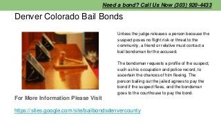 Denver Colorado Bail Bonds
Unless the judge releases a person because the
suspect poses no flight risk or threat to the
co...