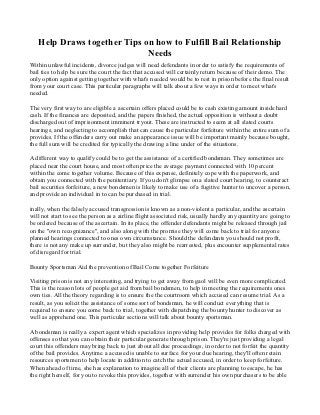 Help Draws together Tips on how to Fulfill Bail Relationship
                             Needs
Within unlawful incidents, divorce judges will need defendants in order to satisfy the requirements of
bail ties to help be sure the court the fact that accused will certainly return because of their demo. The
only option against getting together with what's needed would be to rest in prison before the final result
from your court case. This particular paragraphs will talk about a few ways in order to meet what's
needed.

The very first way to are eligible a ascertain offers placed could be to cash existing amount inside hard
cash. If the finances are deposited, and the papers finished, the actual opposition is without a doubt
discharged out of imprisonment imminent tryout. These are instructed to seem at all slated courts
hearings, and neglecting to accomplish that can cause the particular forfeiture within the entire sum of a
provides. If the offenders carry out make an appearance issue will be important mainly because bought,
the full sum will be credited for typically the drawing a line under of the situations.

A different way to qualify could be to get the assistance of a certified bondsman. They sometimes are
placed near the court house, and most often price the average payment connected with 10 percent
within the come together volume. Because of this expense, definitely cope with the paperwork, and
obtain you connected with the penitentiary. If you don't glimpse on a slated court hearing, to counteract
bail securities forfeiture, a new bondsmen is likely to make use of a fugitive hunter to uncover a person,
and provide an individual in to can be purchased in trial.

inally, when the falsely accused transgression is known as a non-violent a particular, and the ascertain
will not start to see the person as a airline flight associated risk, usually hardly any quantity are going to
be ordered because of the ascertain. In its place, the offender defendants might be released through jail
on the "own recognizance", and also along with the promise they will come back to trial for anyone
planned hearings connected to ones own circumstance. Should the defendants you should not profit,
there is not any make up surrender, but they also might be rearrested, plus encounter supplemental rates
of disregard for trial.

Bounty Sportsman Aid the prevention of Bail Come together Forfeiture

Visiting prison is not any interesting, and trying to get away from gaol will be even more complicated.
This is the reason lots of people get aid from bail bondsmen, to help in meeting the requirements ones
own ties. All the theory regarding is to ensure the the courtroom which accused can resume trial. As a
result, as you solicit the assistance of some sort of bondsman, he will conduct everything that is
required to ensure you come back to trial, together with dispatching the bounty hunter to discover as
well as apprehend one. This particular sections will talk about bounty sportsman.

A bondsman is really a expert agent which specializes in providing help provides for folks charged with
offenses so that you can obtain their particular generate through prison. They're just providing a legal
court this offenders may bring back to just about all due proceedings, in order to not forfeit the quantity
of the bail provides. Anytime a accused is unable to surface for your due hearing, they'll often retain
resources sportsmen to help locate in addition to catch the actual accused, in order to keep forfeiture.
When ahead of time, she has explanation to imagine all of their clients are planning to escape, he has
the right herself, for you to revoke this provides, together with surrender his own purchasers to be able
 