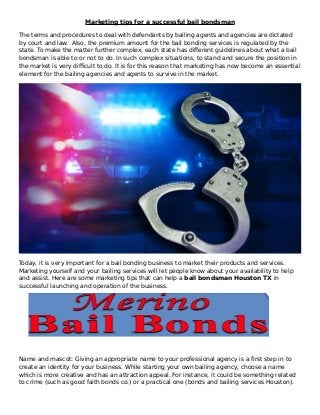 Marketing tips for a successful bail bondsman
The terms and procedures to deal with defendants by bailing agents and agencies are dictated
by court and law. Also, the premium amount for the bail bonding services is regulated by the
state. To make the matter further complex, each state has different guidelines about what a bail
bondsman is able to or not to do. In such complex situations, to stand and secure the position in
the market is very difficult to do. It is for this reason that marketing has now become an essential
element for the bailing agencies and agents to survive in the market.
Today, it is very important for a bail bonding business to market their products and services.
Marketing yourself and your bailing services will let people know about your availability to help
and assist. Here are some marketing tips that can help a bail bondsman Houston TX in
successful launching and operation of the business.
Name and mascot: Giving an appropriate name to your professional agency is a first step in to
create an identity for your business. While starting your own bailing agency, choose a name
which is more creative and has an attraction appeal. For instance, it could be something related
to crime (such as good faith bonds co.) or a practical one (bonds and bailing services Houston).
 
