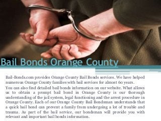 Bail-Bonds.com provides Orange County Bail Bonds services. We have helped
numerous Orange County families with bail services for almost 60 years.
You can also find detailed bail bonds information on our website. What allows
us to obtain a prompt bail bond in Orange County is our thorough
understanding of the jail system, legal functioning and the arrest procedure in
Orange County. Each of our Orange County Bail Bondsman understands that
a quick bail bond can prevent a family from undergoing a lot of trouble and
trauma. As part of the bail service, our bondsman will provide you with
relevant and important bail bonds information.
Bail Bonds Orange County
 