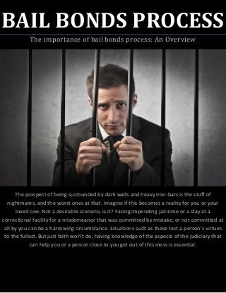 BAIL BONDS PROCESS
The importance of bail bonds process: An Overview
The prospect of being surrounded by dark walls and heavy iron-bars is the stuff of
nightmares, and the worst ones at that. Imagine if this becomes a reality for you or your
loved one. Not a desirable scenario, is it? Facing impending jail-time or a stay at a
correctional facility for a misdemeanor that was committed by mistake, or not committed at
all by you can be a harrowing circumstance. Situations such as these test a person’s virtues
to the fullest. But just faith won’t do, having knowledge of the aspects of the judiciary that
can help you or a person close to you get out of this mess is essential.
 