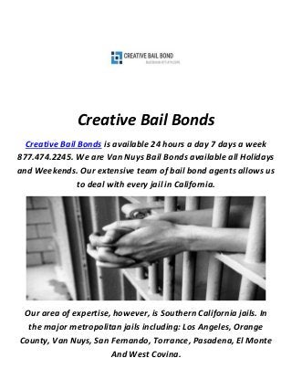 Creative Bail Bonds
Creative Bail Bonds is available 24 hours a day 7 days a week
877.474.2245. We are Van Nuys Bail Bonds available all Holidays
and Weekends. Our extensive team of bail bond agents allows us
to deal with every jail in California.
Our area of expertise, however, is Southern California jails. In
the major metropolitan jails including: Los Angeles, Orange
County, Van Nuys, San Fernando, Torrance, Pasadena, El Monte
And West Covina.
 