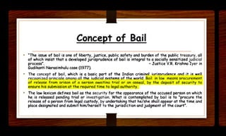 Concept of Bail
• "The issue of bail is one of liberty. justice. public safety and burden of the public treasury. all
of which insist that a developed jurisprudence of bail is integral to a socially sensitized judicial
process". - Justice V.R. Krishna Iyer in
Gudikanti Narasimhulu case (19TT).
• The concept of bail, which is a basic part of the Indian crimil'IOI iuriscrudence and it is well
recoonized crincicle omono all the iudicial svstems of the world Bail in low means crocurement
of release from orison of o cerson owoit ino trial or on acceal. by t he deposit of security to
ensure his submission at the required time to legal authority.
• The law lexicon defines bail as the security for the appearance of the accused person on which
he is released pending trial or investigation. What is contemplated by bail is to "procure the
release of a person from legal custody, by undertaking that he/she shall appear at the time and
place designated and submit him/herself to the juriscfiction and judgment of the court•.
 