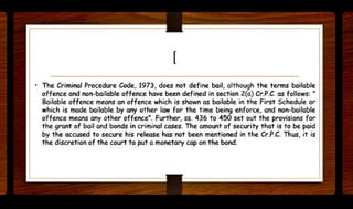 [
• The Criminal Procedure Code, 1973, does not define bail, although the terms bailable
offence and non-bailable offence have been defined in section 2(a) Cr.P.C. as follows: "
Bailable offence means an offence which is shown as bailable in the First Schedule or
which is made bailable by any other law for the time being enforce, and non-bailable
offence means any other offence". Further. ss. 436 to 450 set out the provisions for
the grant of bail and bonds in criminal cases. The amount of security that is to be paid
by the accused to secure his release has not been mentioned in the Cr.P.C. Thus, it is
the discretion of the court to put a monetary cap on the bond.
 