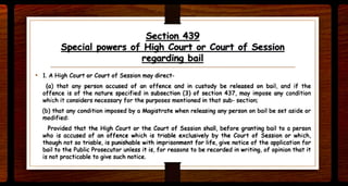 Section 439
Special powers of High Court or Court of Session
regarding bail
• 1. A High Court or Court of Session moy direct-
(a) that any person accused of an offence and in custody be released on bail. and if the
offence is of the nature specified in subsection (3) of section 437. may impose any condition
which it considers necessary for the purposes mentioned in that sub- section;
(b) that any condition imposed by a Magistrate when releasing any person on bail be set aside or
modified:
Provided that the High Court or the Court of Session shall, before granting bail to a person
who is accused of an offence which is triable ~elusively by the Court of Session or which,
though not so triable. is punishable with imprisonment for life, give notice of the application for
bail to the Public Prosecutor unless it is, for reasons to be recorded in writing, of opinion that it
is not practicable to give such notice.
 