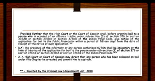 Provided further that the Hig_h Court or the Court of Ses.sion shall, before granting bail to a
person who is accused of an o~ffence triable under sub-section (3) of section 376 or section
376AB or section 376DA or section 376DB of the Indian Penal Code, give notice of the
application for bail to the Public Prosecutor within a period of fifteen days from the date of
receipt of the notice of such applicat ion."**
• (lA) The presence of the informant or any person authorized by him shall be obligatory at the
time of hearing of the apelication for bail to the pe.rson under-sub-section (3) of section 376 or
section 376AB or section 376DA or section 376DB of the Indian Penal Code. -
• 2. A High Court or Court of Session may direct that a~ person who has been released on bail
under this Chapter be arrested and commit him to custody.
- - I rt th Cri I I A 201
 