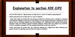 Explanation to section 439 CrPC
• Section 439 reads as • Special power of High Court or Court of session regarding bail• -
• Where sub-section (1) Ahigh court or court of session-
Under sub-clause (a) states that any person accused of an offence and in custody in a pending
case shall be released on bail and if the offence is of the nature specified in subsection (3) of
section 437 i.e. Offences Against the State (Chapter VI}, Offences Affecting the Human Body
(Chapter XVI) and Offence Against Property (Chapter XVII) then may impose any condition
which it considers necessary for the purposes mentioned in that sub- section.
• Under sub-clause (b) states that any condition imposed by a Magistrate when releasing any
person on bail in a pending case be either set aside or modified.
 