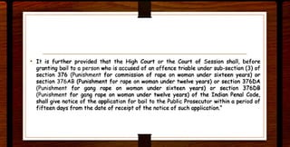 • It is further provided that the High Court or the Court of Session shall, before
granting bail to a person who is accused of an offence triable under sub-section (3) of
section 376 (Punishment for commission of rape on woman under sixteen years) or
section 376AB (Punishment for rape on woman under twelve years) or section 376DA
(Punishment for gang rape on woman under sixteen years) or section 376[)8
(Punishment for gang rape on woman under twelve years) of the Indian Penal Code,
shall give notice of the application for bail to the Public Prosecutor within a period of
fifteen days from the date of receipt of the notice of such application."
 
