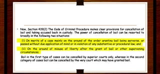 • Now, Section 439(2) The Code of Criminal Procedure makes clear provisions for cancellation of
bail and taking accused back in custody. The power of cancellation of bail can be resorted to
broadly in the following two situations:
(i) On merits of a case mainly on the around of the order arant ina boil beina oerverse. or
passed without due application of mind or in violat ion of any substantive or procedural low; and
(ii) On the around of misuse of liberty oft er the grant of bail or other supervening
circumstances.
Bail in the first type of cases can be cancelled by superior courts only. whereas in the second
category of cases bail can be cancelled by the very court which may have granted bail.
 
