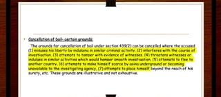 • Cancellation of bail- certain grounds:
The arounds for cancellation of bajl under section 439(2) can be cancelled where the accused
(1) misuses his libertv bv indulaina in similar criminal activitv. (2) interferes with the course of
investiaation. (3) attemots to tamoer with evidence of witnesses. (4) threatens witnesses or
indulaes in similar activit ies which would hamoer smooth investiaation. (5) attemots to f lee to
another countrv. (6) attemots to make himself scarce bv aoina underground or becoming
unavailable to the investigating agenc)', (7) attempts to P.lace himself beyond the reach of his
surety, etc. These grounds are illustr ative and not exhaustive.
 