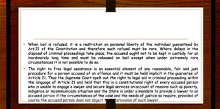 • When bail is refused. it is a restriction on personal liberty of the individual guaranteed by
Art.21 of the Constitution and therefore such refusal must be rare. Where delays in the
disposal of criminal proceedings take place. the accused ought not to be kept in custody for an
inordinately long time and must be released on bail except when under extremely rare
circumstances it is not possible to do so.
• The right to free legal assistance is an essential element of any reasonable. fair and just
procedure for a person accused of an offence and it must be held implicit in the guarantee of
Article 21. Thus the Supreme Court spelt out the right to legal aid in criminal proceeding within
the language of Article 21 and held that this is a constitutional right of every accused person
who is unable to engage a lawyer and secure l~I services on account of reasons such as poverty.
indigence or incommunicado situation and the State is under a mandate to provide a lawyer to an
accused person if the circumstances of the case and the needs of justice so require, provided of
.. ....
 