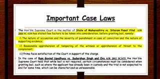 Important Case Laws
The Hon'ble Supreme Court in the matter of State of Maharashtra vs. Sitaram Pooat Vital AJR
~ SC 4258 has stated few factors to be taken ,nto consideration, before grantin9 bail, namely:
1) The nature of accusation and the severity of punishment in case of conviction and the nature of
supporting evidence;
ii) Reasonable apP.rehension of tampering of the witness or apprehension of threat to the
complainant;
iii) Prima facie satisfaction of the Court in support of the charge.
In the case of Rg,n Govind Upadhyay vs. Sydarshan Singh and Ors AlR 2002 SC1475 the Hon'ble
Supreme Court held that while bail is not required. certain circumstances must be considered when
granting bail. such as where the applicant has already been in custody and the trial is not expected to
end for some time. which can be characterized as unreasonable.
 