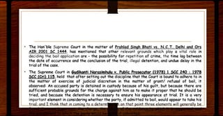 • The Hon'ble Supreme Court in the matter of Prahlad Singh Bhati vs, N.C,T. Delhi and Ors
AIR 2001 SC 1444, has mentioned that other relevant grounds which play a vital role in
deciding the bail application are - the possibility for repetition of crime, the time lag between
the date of occurrence and the conclusion of the trial, illegal detention, and undue delay in the
trial of the case.
• The Supreme Court in Gudikanti Narasimhulu v. Public Prosecutor (1978) 1 sec 240 : 1978
sec (Cri) 115, held that after setting out the discipline that the Court is bound to adhere to in
the matter of exercise of judicial discretion in the matter of grant/ refusal of bail, it
observed: An accused party is detained in custody because of his guilt, but because there are
sufficient probable grounds for the charge against him as to make it proper that he should be
tried, and because the detention is necessary to ensure his appearance at trial. It is a very
important element in considering whether the party, if admitted to bail, would appear to take his
· · · · · ents will gene';':ti • .
 
