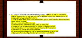 • The Suoreme Court also noticed its earlier judament in Stat~ of U.P. v. Amarmani
irriDOthi (2005) 8sec 21 : 2005 sec (Cri) 1960 (2), wherein it held that t he matters to be
considered in on aoolicotion for bail ore:
(i) whether there is any primo focie or reasonable ground to believe that the accused hod
committed the offence;
(ii) nature and arovitv of the chorae;
(iii) severity of the punishment in the event of conviction;
(iv) donaer of the accused obscondina or fleeina. if released on boil;
(v) character. behavior. means. oosition and standing of the accused;
(vi) likelihood of the offence beina reoeoted;
(vii) reasonable apprehension of the witnesses beina tampered with; and
(viii) danger, of course. of justice being thwarted by grant of boil.
 