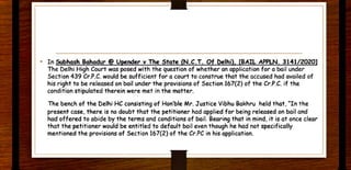 • In SubhGSh Bohadur@ U~nder v The State (N.C.T. Of t>elhi). [BAIL APPLN. 3141/20201
The Delhi High Court was posed with the question of whether an application for a bail under
Section 439 Cr.P.C. would be sufficient for a court to construe that the accused had availed of
his right to be released on bail under the provisions of Section 167(2) of the Cr.P.C. if the
condition stipulated therein were met in the matter.
The bench of the Delhi HC consisting of Hon'ble Mr. Justice Vibhu Bakhru held that, "In the
present case, there is no doubt that the petitioner had applied for being released on bail and
had offered to abide by the terms and conditions of bail. Bearing that in mind, it is at once clear
that the petitioner would be entitled to default bail even though he had not specifically
mentioned the provisions of Section 167(2) of the Cr.PC in his application.
 