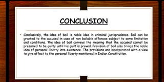CONCLUSION
• Conclusively, the idea of bail is noble idea in criminal jurisprudence. Bail can be
granted to the accused in case of non bailable offences subject to some limitation
and conditions. The idea of bail conveys the meaning that the accused cannot be
presumed to be guilty until his guilt is proved. Provision of bail also brings the noble
idea of personal liberty into existence. The provisions are incorporated with a view
to give effect to the personal liberty mentioned in Indian Constitution.
 