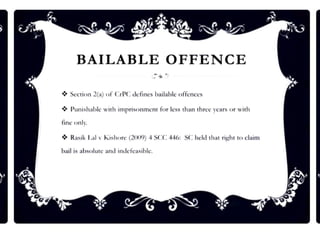 BAILABLE OFFENCE
❖ Seclion 2(a) of CrPC defines bailable offcnces
❖ Punh,hnblc wi1h imprisonment for less thnn 1hrec years or with
fine onlr,
❖ Rnsik I.al v Kishorc (2009) 4 SCC 446: SC held 1hn1riJ,thl tn clnim
hnil is nlniolutc nnd indcfcnsihlc.
 