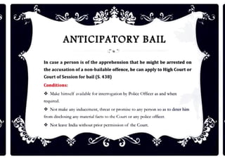 ANTICIPATORY BAIL
In case a person is of the apprehension that he might be arrested on
the accusation ofa non-bailable offence, be can apply to High Court or
Court ofSession for bail (S.438)
Conditions:
❖ :lake himself :w:tilnble for imcrrog:11ion br Police Officer as nnd when
required.
❖ Nm m:tkc any induccmcm, threat or promise to any pcrwn so as to deter him
from disclosing anr rruucrial facts to the Coun or any poLicc officcr.
❖ Not leave India without prior permission of the Court.
 