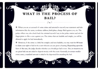 WHAT IS THE PROCESS OF
BAIL?
❖ H
hcn rou arc nn accused of some cnmc :and arrested to n:cord your srntcmcnt nnd mkc
informn1ion like the nnmc. ~idcncc ncl<lrc:ss. birth place, ch:u,:tc filed al-,111ins1 ~11u, ctc. The
police ot1iccr may nl~, ch,:ck back the crimiml record i( nny in the police suuion :mcl a.~k for
finger pnnt~ to files a c._-nsc a1,.rninM you. lbe crime,s 1ha1 arc bailable and simple, you will be
allowed w apply for bail immediately.
❖ Howc'cr. if the crime is a link bit compkx :and non-baiJ:ablc, you may wait for 48 hours
to claim your ri~h1 1
0 bail in 1he court wherein you 11re gi·cn a hcarin~ Depcndin~ upon the
facu of the case, the judge decides whether yuu should get brul o r not. Also, in situation you
arc given bail you arc asked 10 deposi1mo nc~ w11h the coun . Gt.-ncr:illy, in certain smaller
cnmc cases, a srnn<lard amoum is nskcd 1
0 be dcposi1cd for :&l,':lrding 1hc bail.
 