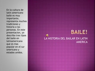 LA HISTORIA DEL BAILAR EN LATIN
AMERICA
En la cultura de
latin americano
baile es muy
importante,
representa muchos
tradiciones y
historia a las
personas. En este
presentacion, yo
describo tres tipos
del baile en
latinamericano
que es mas
popular en el sur
smericano y
estados unidos.
 