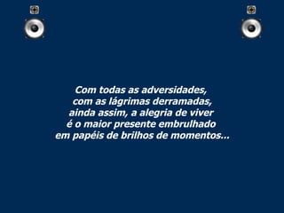Com todas as adversidades,  com as lágrimas derramadas, ainda assim, a alegria de viver  é o maior presente embrulhado  em papéis de brilhos de momentos... 