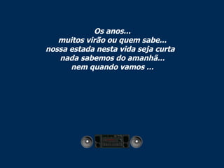 Os anos... muitos virão ou quem sabe... nossa estada nesta vida seja curta   nada sabemos do amanhã... nem quando vamos ... 