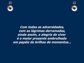 Com todas as adversidades, com as lágrimas derramadas, ainda assim, a alegria de viver  é o maior presente embrulhado  em papéis de brilhos de momentos... 