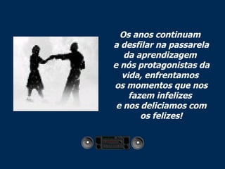 Os anos continuam  a desfilar na passarela da aprendizagem  e nós protagonistas da vida, enfrentamos  os momentos que nos fazem infelizes  e nos deliciamos com os felizes! 