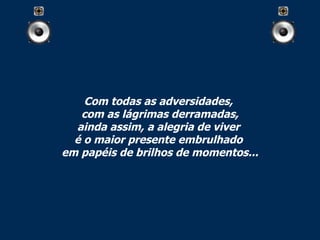 Com todas as adversidades,  com as lágrimas derramadas, ainda assim, a alegria de viver  é o maior presente embrulhado  em papéis de brilhos de momentos... 