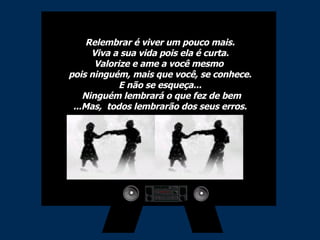 Relembrar é viver um pouco mais. Viva a sua vida pois ela é curta. Valorize e ame a você mesmo  pois ninguém, mais que você, se conhece. E não se esqueça...  Ninguém lembrará o que fez de bem ...Mas,  todos lembrarão dos seus erros. 