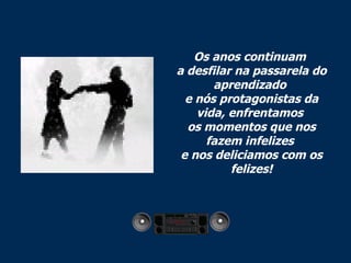 Os anos continuam  a desfilar na passarela do aprendizado  e nós protagonistas da vida, enfrentamos  os momentos que nos fazem infelizes  e nos deliciamos com os felizes! 