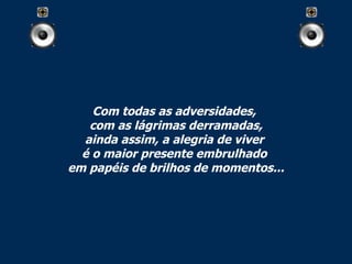 Com todas as adversidades,  com as lágrimas derramadas, ainda assim, a alegria de viver  é o maior presente embrulhado  em papéis de brilhos de momentos... 