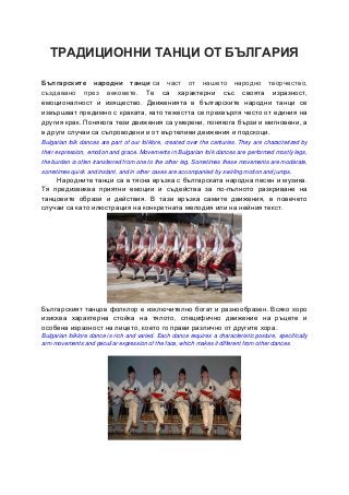 ТРАДИЦИОННИ ТАНЦИ ОТ БЪЛГАРИЯ
Българските народни танци са част от нашето народно творчество,
създавано през вековете. Те са характерни със своята изразност,
емоционалност и изящество. Движенията в българските народни танци се
извършват предимно с краката, като тежестта се прехвърля често от единия на
другия крак. Понякога тези движения са умерени, понякога бързи и мигновени, а
в други случаи са съпроводени и от въртеливи движения и подскоци.
Bulgarian folk dances are part of our folklore, created over the centuries. They are characterized by
their expression, emotion and grace. Movements in Bulgarian folk dances are performed mostly legs,
the burden is often transferred from one to the other leg. Sometimes these movements are moderate,
sometimes quick and instant, and in other cases are accompanied by swirling motion and jumps.
Народните танци са в тясна връзка с българската народна песен и музика.
Тя предизвиква приятни емоции и съдейства за по-пълното разкриване на
танцовите образи и действия. В тази връзка самите движения, в повечето
случаи са като илюстрация на конкретната мелодия или на нейния текст.
Българският танцов фолклор е изключително богат и разнообразен. Всяко хоро
изисква характерна стойка на тялото, специфично движение на ръцете и
особена изразност на лицето, което го прави различно от другите хора.
Bulgarian folklore dance is rich and varied. Each dance requires a characteristic posture, specifically
arm movements and peculiar expression of the face, which makes it different from other dances.
 