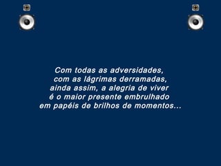 Com todas as adversidades,
com as lágrimas derramadas,
ainda assim, a alegria de viver
é o maior presente embrulhado 
em papéis de brilhos de momentos...
 