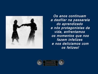Os anos continuam
a desfilar na passarela
do aprendizado
e nós protagonistas da
vida, enfrentamos
os momentos que nos
fazem infelizes
e nos deliciamos com
os felizes!
 