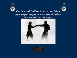 Cada qual bailando nos conflitos,
nas esperanças e nas suavidades
de momentos de amor 
 