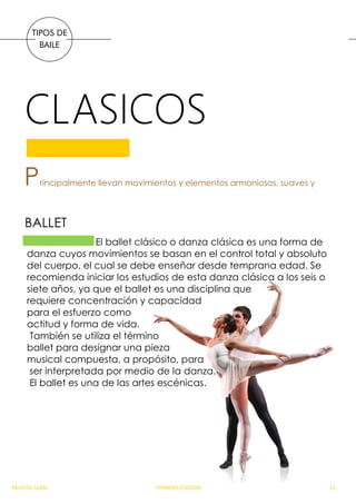 CLASICOS
TIPOS DE
BAILE
Principalmente llevan movimientos y elementos armoniosos, suaves y
El ballet clásico o danza clásica es una forma de
danza cuyos movimientos se basan en el control total y absoluto
del cuerpo, el cual se debe enseñar desde temprana edad. Se
recomienda iniciar los estudios de esta danza clásica a los seis o
siete años, ya que el ballet es una disciplina que
requiere concentración y capacidad
para el esfuerzo como
actitud y forma de vida.
También se utiliza el término
ballet para designar una pieza
musical compuesta, a propósito, para
ser interpretada por medio de la danza.
El ballet es una de las artes escénicas.
BALLET
REVISTA CLASE PRIMERA EDICION 12
 