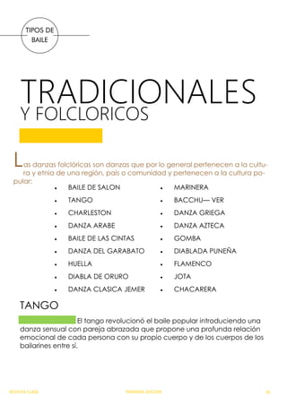 TRADICIONALES
TIPOS DE
BAILE
Y FOLCLORICOS
Las danzas folclóricas son danzas que por lo general pertenecen a la cultu-
ra y etnia de una región, país o comunidad y pertenecen a la cultura po-
pular:
 BAILE DE SALON
 TANGO
 CHARLESTON
 DANZA ARABE
 BAILE DE LAS CINTAS
 DANZA DEL GARABATO
 HUELLA
 DIABLA DE ORURO
 DANZA CLASICA JEMER
 MARINERA
 BACCHU— VER
 DANZA GRIEGA
 DANZA AZTECA
 GOMBA
 DIABLADA PUNEÑA
 FLAMENCO
 JOTA
 CHACARERA
El tango revolucionó el baile popular introduciendo una
danza sensual con pareja abrazada que propone una profunda relación
emocional de cada persona con su propio cuerpo y de los cuerpos de los
bailarines entre sí.
TANGO
REVISTA CLASE PRIMERA EDICION 16
 