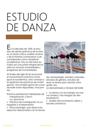 ESTUDIO
DE DANZA
En la década de 1920, el estu-
dios de danza (práctica de la dan-
za, la teoría crítica, análisis musical
y de la historia) comenzaron a ser
considerados como disciplinas
académicas. Hoy en día estos es-
tudios son una parte integral de las
artes en muchas universidades y
programas de humanidades.
Al finales del siglo XX se reconoció
el conocimiento práctico como
igual al académico, esto condujo a
la aparición de prácticas de investi-
gación. Una amplia gama de cursos
de baile están disponibles, incluyen-
do:
Práctica profesional: habilidades de
interpretación y técni-
ca, docencia
 Práctica de investigación: la co-
reografía y el desempeño
 Etnocoreología, que abarca los
aspectos relacionados con la danza
de: antropología, estudios culturales,
estudios de género, estudios de
área, la teoría post-colonial, etno-
grafía, etc.
La danzaterapia o terapia del baile
 La danza y la tecnología: los nue-
vos medios y tecnologías de alto
rendimiento
 Análisis del movimiento Labán y
estudios somáticos
REVISTA CLASE PRIMERA EDICION 21
 
