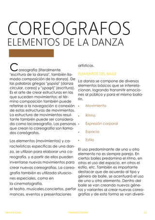 COREOGRAFOS
ELEMENTOS DE LA DANZA
Coreografía (literalmente
"escritura de la danza", también lla-
mada composición de la danza). De
las palabras griegas "χορεία" (danza
circular, corea) y "γραφή" (escritura).
Es el arte de crear estructuras en las
que suceden movimientos; el tér-
mino composición también puede
referirse a la navegación o conexión
de estas estructuras de movimientos.
La estructura de movimientos resul-
tante también puede ser considera-
da como lacoreografía. Las personas
que crean la coreografía son llama-
dos coreógrafos.
Los elementos (movimientos) y ca-
racterísticas específicas de una dan-
za, se utilizan para elaborar una co-
reografía, y a partir de ellos pueden
inventarse nuevos movimientos para
crear nuevas coreografías. La coreo-
grafía también es utilizada situacio-
nes especiales, como en
la cinematografía,
el teatro, musicales,conciertos, perfor
mances, eventos y presentaciones
artísticas.
ELEMENTOS DEL BAIILE
La danza se compone de diversos
elementos básicos que se interrela-
cionan, logrando transmitir emocio-
nes al público y para el mismo baila-
rín.
 Movimiento
 Ritmo
 Expresión corporal
 Espacio
 Estilo
El uso predominante de uno u otro
elemento no es siempre parejo. En
ciertos bailes predomina el ritmo, en
otros el uso del espacio, en otros el
estilo, etc. También es importante
destacar que de acuerdo al tipo y
género de baile, se acentuará el uso
de uno u otro elemento. Dentro del
baile se van creando nuevos géne-
ros y variantes al crear nuevas coreo-
grafías y de esta forma se van diversi-
REVISTA CLASE PRIMERA EDICION 22
 