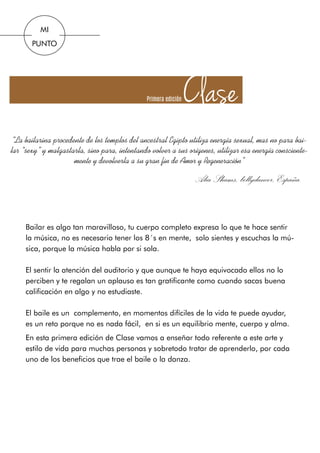 ClasePrimera edición
Bailar es algo tan maravilloso, tu cuerpo completo expresa lo que te hace sentir
la música, no es necesario tener los 8´s en mente, solo sientes y escuchas la mú-
sica, porque la música habla por si sola.
El sentir la atención del auditorio y que aunque te haya equivocado ellos no lo
perciben y te regalan un aplauso es tan gratificante como cuando sacas buena
calificación en algo y no estudiaste.
El baile es un complemento, en momentos difíciles de la vida te puede ayudar,
es un reto porque no es nada fácil, en si es un equilibrio mente, cuerpo y alma.
En esta primera edición de Clase vamos a enseñar todo referente a este arte y
estilo de vida para muchas personas y sobretodo tratar de aprenderlo, por cada
uno de los beneficios que trae el baile o la danza.
“La bailarina procedente de los templos del ancestral Egipto utiliza energía sexual, mas no para bai-
lar “sexy” y malgastarla, sino para, intentando volver a sus orígenes, utilizar esa energía consciente-
mente y devolverla a su gran fin de Amor y Regeneración”
Alia Shams, bellydancer,España.
MI
PUNTO
 