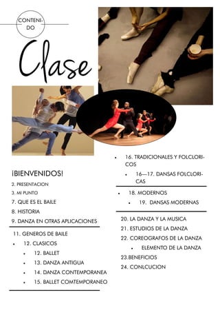 CONTENI-
DO
Clase
¡BIENVENIDOS!
2. PRESENTACION
3. MI PUNTO
7. QUE ES EL BAILE
8. HISTORIA
9. DANZA EN OTRAS APLICACIONES
11. GENEROS DE BAILE
 12. CLASICOS
 12. BALLET
 13. DANZA ANTIGUA
 14. DANZA CONTEMPORANEA
 15. BALLET COMTEMPORANEO
 16. TRADICIONALES Y FOLCLORI-
COS
 16—17. DANSAS FOLCLORI-
CAS
 18. MODERNOS
 19. DANSAS MODERNAS
20. LA DANZA Y LA MUSICA
21. ESTUDIOS DE LA DANZA
22. COREOGRAFOS DE LA DANZA
 ELEMENTO DE LA DANZA
23.BENEFICIOS
24. CONLCUCION
 