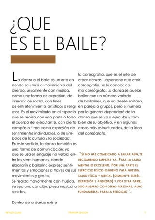 ¿QUE
ES EL BAILE?
La danza o el baile es un arte en
donde se utiliza el movimiento del
cuerpo, usualmente con música,
como una forma de expresión, de
interacción social, con fines
de entretenimiento, artísticos o religi
osos. Es el movimiento en el espacio
que se realiza con una parte o todo
el cuerpo del ejecutante, con cierto
compás o ritmo como expresión de
sentimientos individuales, o de sím-
bolos de la cultura y la sociedad.
En este sentido, la danza también es
una forma de comunicación, ya
que se usa el lenguaje no verbal en-
tre los seres humanos, donde
elbailarín o bailarina expresa senti-
mientos y emociones a través de sus
movimientos y gestos.
Se realiza mayormente con música,
ya sea una canción, pieza musical o
sonidos.
Dentro de la danza existe
la coreografía, que es el arte de
crear danzas. La persona que crea
coreografía, se le conoce co-
mo coreógrafo. La danza se puede
bailar con un número variado
de bailarines, que va desde solitario,
en pareja o grupos, pero el número
por lo general dependerá de la
danza que se va a ejecutar y tam-
bién de su objetivo, y en algunos
casos más estructurados, de la idea
del coreógrafo.
´´SI NO HAS COMENZADO A BAILAR AÚN, TE
RECOMIENDO EMPEZAR YA. PARA LA SALUD
MENTAL ES EXCELENTE. POR UNA PARTE EL
EJERCICIO FÍSICO ES BUENO PARA NUESTRA
SALUD FÍSICA Y MENTAL (DISMINUYE ESTRÉS,
DEPRESIÓN Y ANSIEDAD) Y POR OTRA PARTE,
SOCIALIZARÁS CON OTRAS PERSONAS, ALGO
FUNDAMENTAL PARA LA FELICIDAD´´.
REVISTA CLASE PRIMERA EDICION 7
 