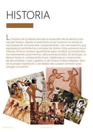 La historia de la danza estudia la evolución de la danza a tra-
vés del tiempo. Desde la prehistoria el ser humano ha tenido la
necesidad de comunicarse corporalmente, con movimientos que
expresaban sentimientos y estados de ánimo. Estos primeros movi-
mientos rítmicos sirvieron igualmente para ritualizar acontecimien-
tos importantes (nacimientos, defunciones,bodas). En principio, la
danza tenía un componente ritual, celebrada en ceremonias
de fecundidad, caza o guerra, o de diversa índole religiosa, don-
de la propia respiración y los latidos del corazón sirvieron para
otorgar una prime-
HISTORIA
REVISTA CLASE PRIMERA EDICION 8
 