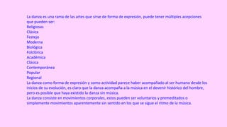 La danza es una rama de las artes que sirve de forma de expresión, puede tener múltiples acepciones
que pueden ser:
Religiosas
Clásica
Festejo
Moderna
Biológica
Folclórica
Académica
Clásica
Contemporánea
Popular
Regional
La danza como forma de expresión y como actividad parece haber acompañado al ser humano desde los
inicios de su evolución, es claro que la danza acompaña a la música en el devenir histórico del hombre,
pero es posible que haya existido la danza sin música.
La danza consiste en movimientos corporales, estos pueden ser voluntarios y premeditados o
simplemente movimientos aparentemente sin sentido en los que se sigue el ritmo de la música.
 