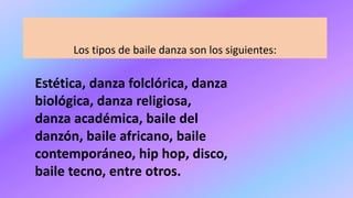 Los tipos de baile danza son los siguientes:
Estética, danza folclórica, danza
biológica, danza religiosa,
danza académica, baile del
danzón, baile africano, baile
contemporáneo, hip hop, disco,
baile tecno, entre otros.
 