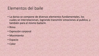 Elementos del baile
• La danza se compone de diversos elementos fundamentales, los
cuales se interrelacionan, logrando transmitir emociones al publico, y
también para el mismo bailarín.
• Rimo
• Expresión corporal
• Movimiento
• Espacio
• Color
 