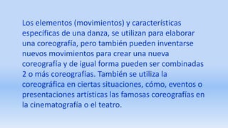Los elementos (movimientos) y características
específicas de una danza, se utilizan para elaborar
una coreografía, pero también pueden inventarse
nuevos movimientos para crear una nueva
coreografía y de igual forma pueden ser combinadas
2 o más coreografías. También se utiliza la
coreográfica en ciertas situaciones, cómo, eventos o
presentaciones artísticas las famosas coreografías en
la cinematografía o el teatro.
 