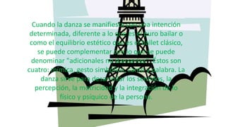 Cuando la danza se manifiesta con una intención
determinada, diferente a lo que es el puro bailar o
como el equilibrio estético que es el ballet clásico,
se puede complementar con lo que se puede
denominar "adicionales no danzantes". Éstos son
cuatro: mímica, gesto simbólico, canto y palabra. La
danza sirve para desarrollar los sentidos, la
percepción, la motricidad y la integración de lo
físico y psíquico de la persona.
 